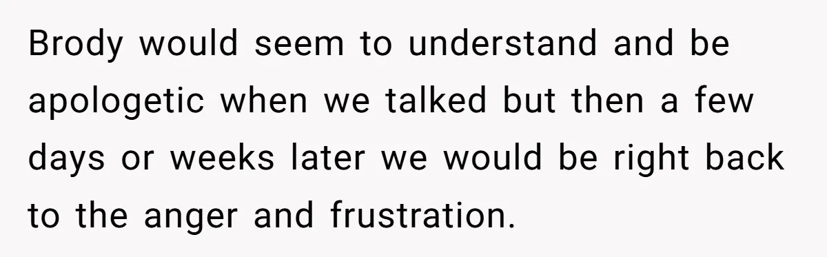 Brody would seem to understand and be apologetic when we talked but then a few days or weeks later we would be right back to the anger and frustration.