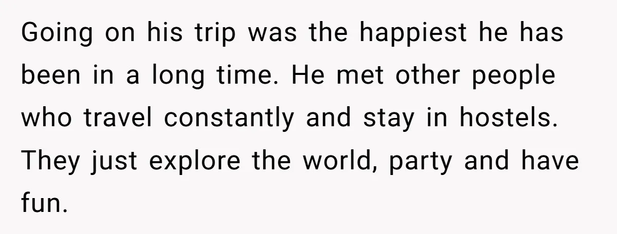Going on his trip was the happiest he has been in a long time. He met other people who travel constantly and stay in hostels. They just explore the world,...