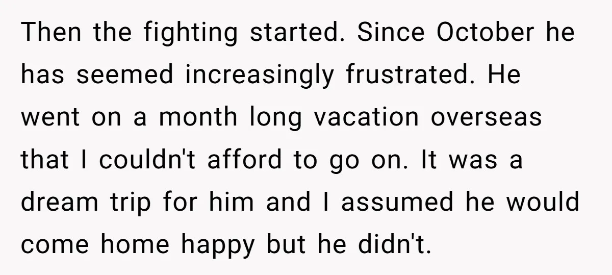 Then the fighting started. Since October he has seemed increasingly frustrated. He went on a month long vacation overseas that I couldn't afford to go on. It was a dream...