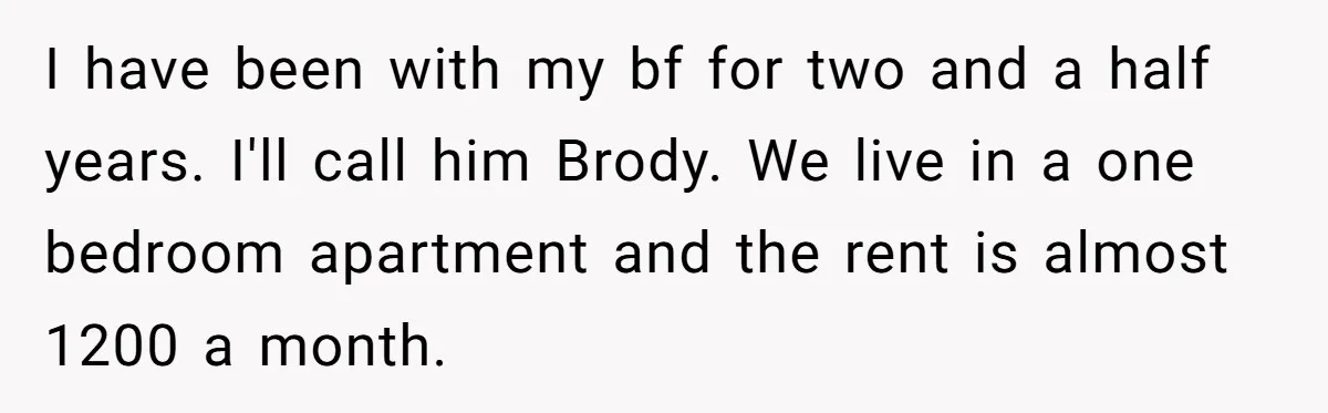 I have been with my bf for two and a half years. I'll call him Brody. We live in a one bedroom apartment and the rent is almost 1200 a...