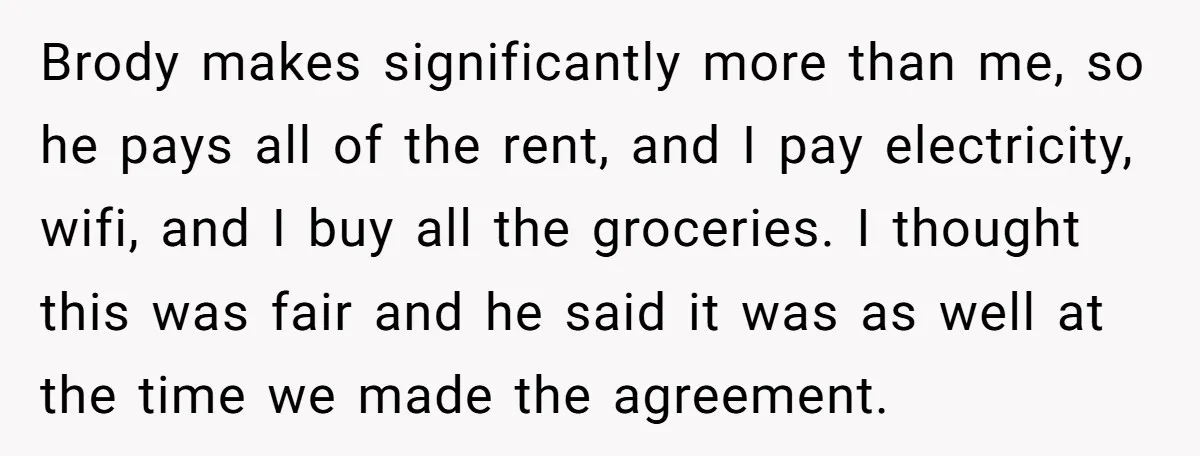 Brody makes significantly more than me, so he pays all of the rent, and I pay electricity, wifi, and I buy all the groceries. I thought this was fair and...