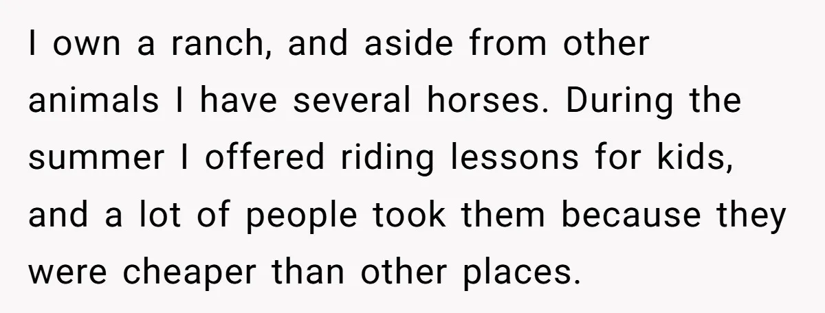 I own a ranch, and aside from other animals I have several horses. During the summer I offered riding lessons for kids, and a lot of people took them because...