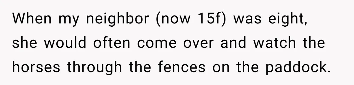 When my neighbor (now 15f) was eight, she would often come over and watch the horses through the fences on the paddock.