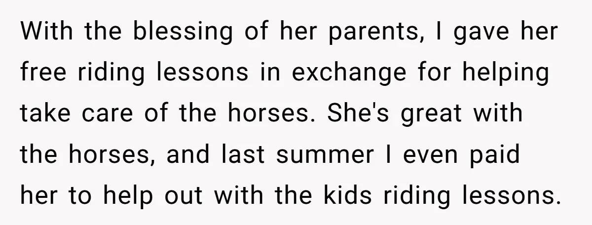 With the blessing of her parents, I gave her free riding lessons in exchange for helping take care of the horses. She's great with the horses, and last summer I...