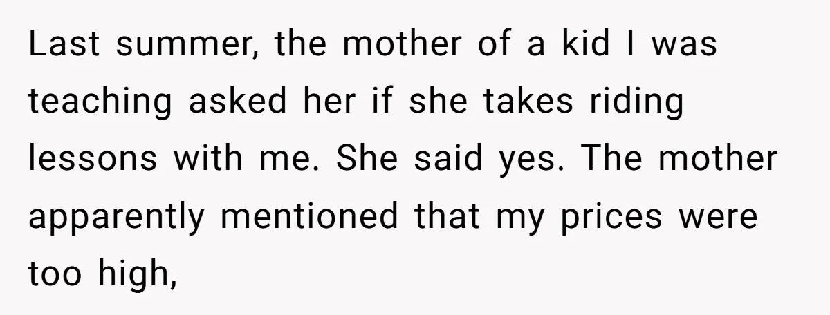 Last summer, the mother of a kid I was teaching asked her if she takes riding lessons with me. She said yes. The mother apparently mentioned that my prices were...
