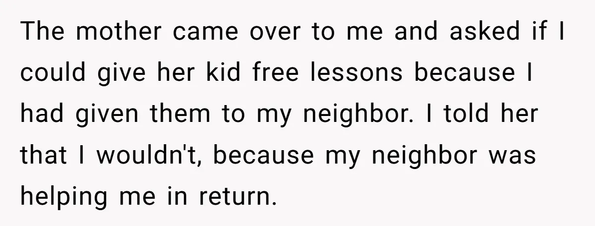 The mother came over to me and asked if I could give her kid free lessons because I had given them to my neighbor. I told her that I wouldn't,...