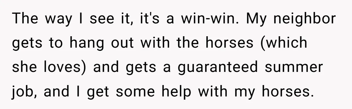 The way I see it, it's a win-win. My neighbor gets to hang out with the horses (which she loves) and gets a guaranteed summer job, and I get some...