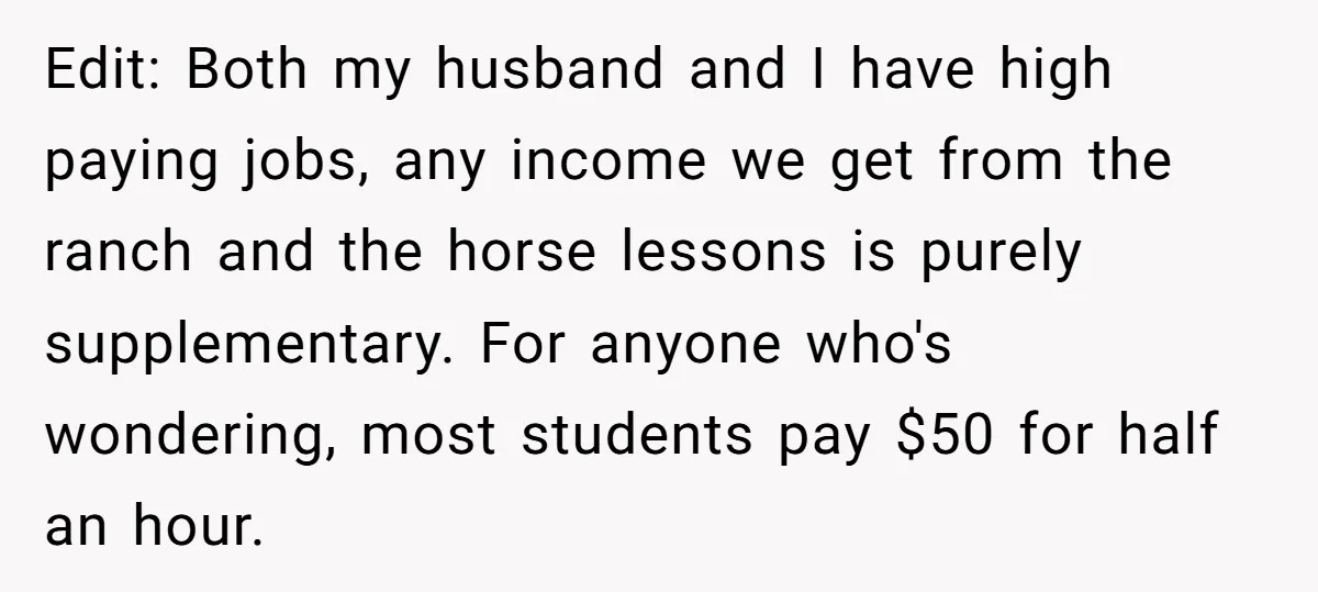 Edit: Both my husband and I have high paying jobs, any income we get from the ranch and the horse lessons is purely supplementary. For anyone who's wondering, most students...