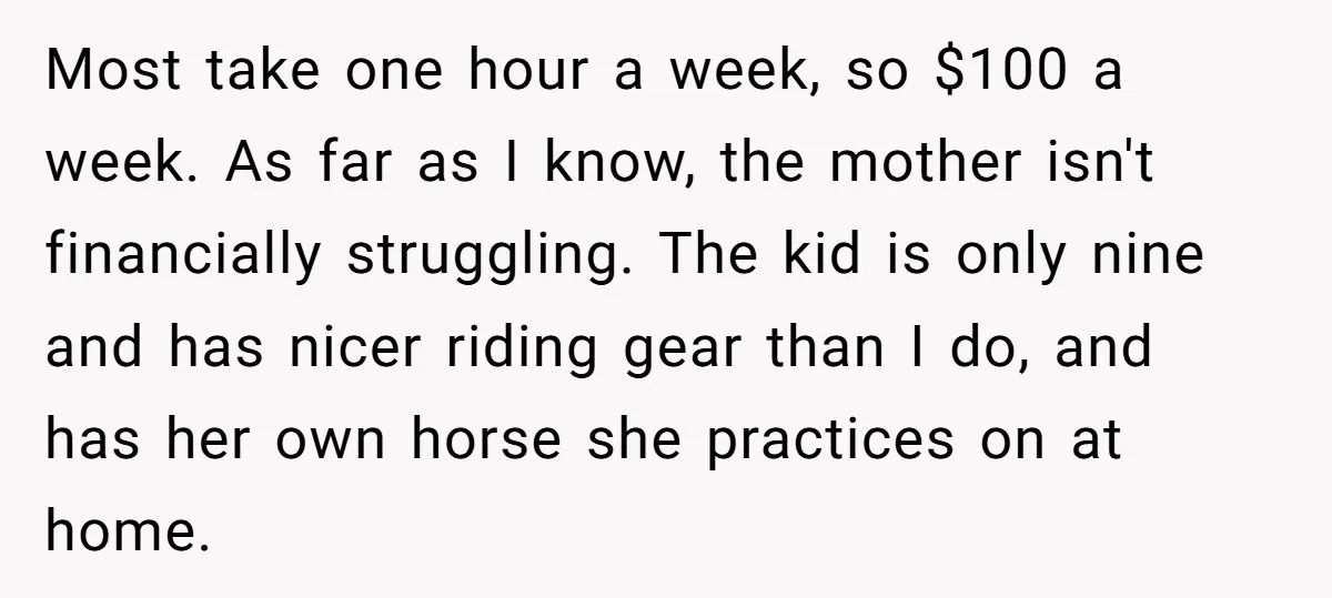 Most take one hour a week, so $100 a week. As far as I know, the mother isn't financially struggling. The kid is only nine and has nicer riding gear...