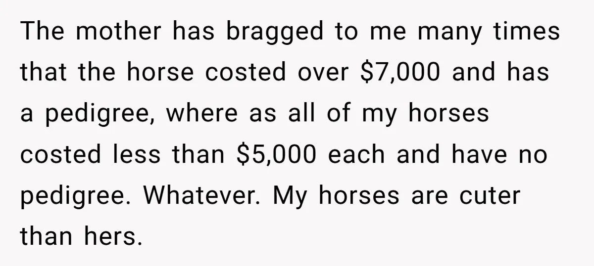 The mother has bragged to me many times that the horse costed over $7,000 and has a pedigree, where as all of my horses costed less than $5,000 each and...