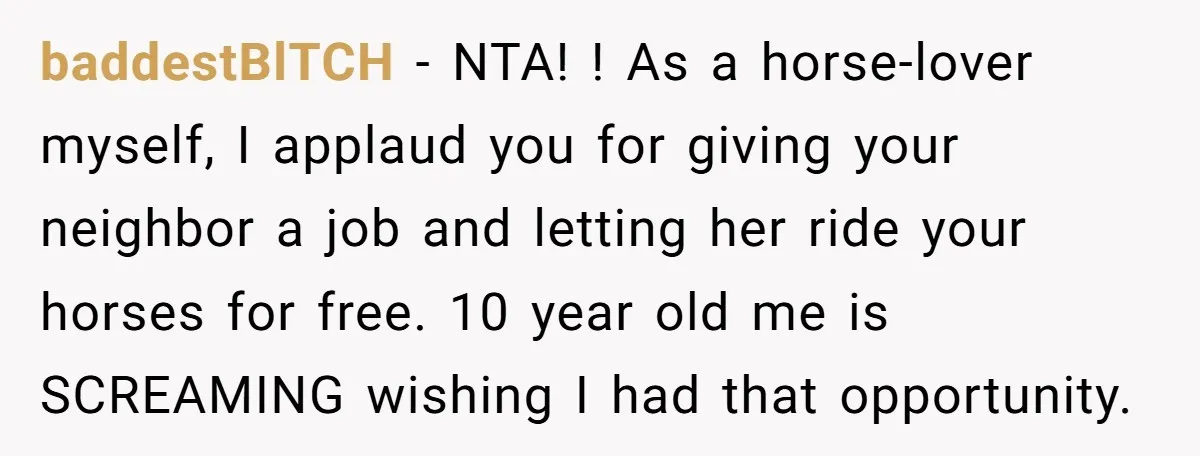 baddestBlTCH − NTA! ! As a horse-lover myself, I applaud you for giving your neighbor a job and letting her ride your horses for free. 10 year old me is...