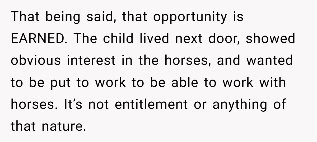 That being said, that opportunity is EARNED. The child lived next door, showed obvious interest in the horses, and wanted to be put to work to be able to work...
