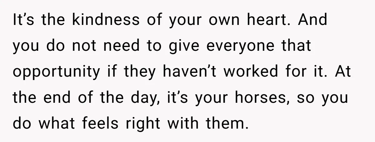It’s the kindness of your own heart. And you do not need to give everyone that opportunity if they haven’t worked for it. At the end of the day, it’s...