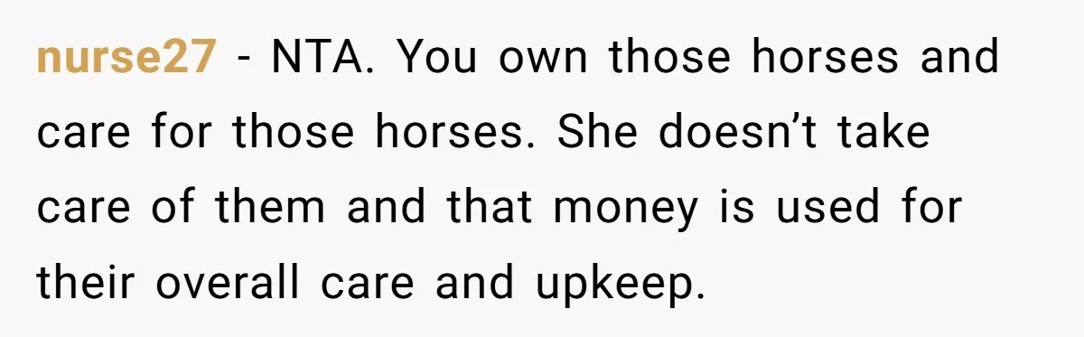 nurse27 − NTA. You own those horses and care for those horses. She doesn’t take care of them and that money is used for their overall care and upkeep.