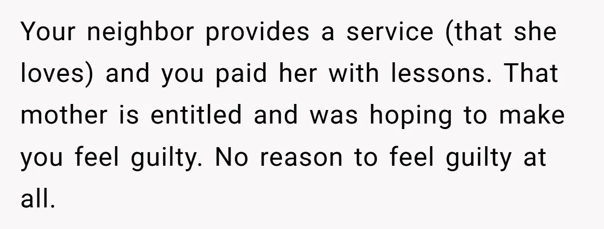 Your neighbor provides a service (that she loves) and you paid her with lessons. That mother is entitled and was hoping to make you feel guilty. No reason to feel...