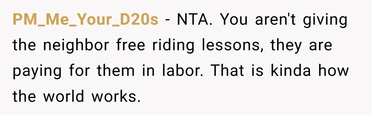PM_Me_Your_D20s − NTA. You aren't giving the neighbor free riding lessons, they are paying for them in labor. That is kinda how the world works.