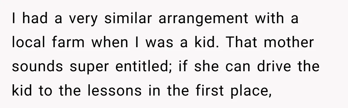 I had a very similar arrangement with a local farm when I was a kid. That mother sounds super entitled; if she can drive the kid to the lessons in...