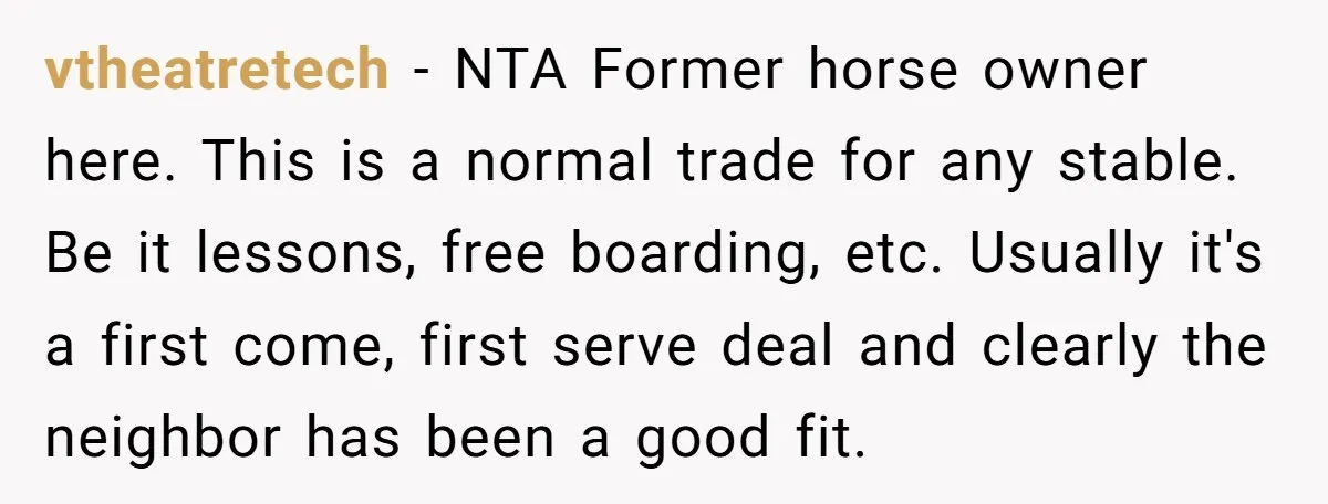 vtheatretech − NTA Former horse owner here. This is a normal trade for any stable. Be it lessons, free boarding, etc. Usually it's a first come, first serve deal and...