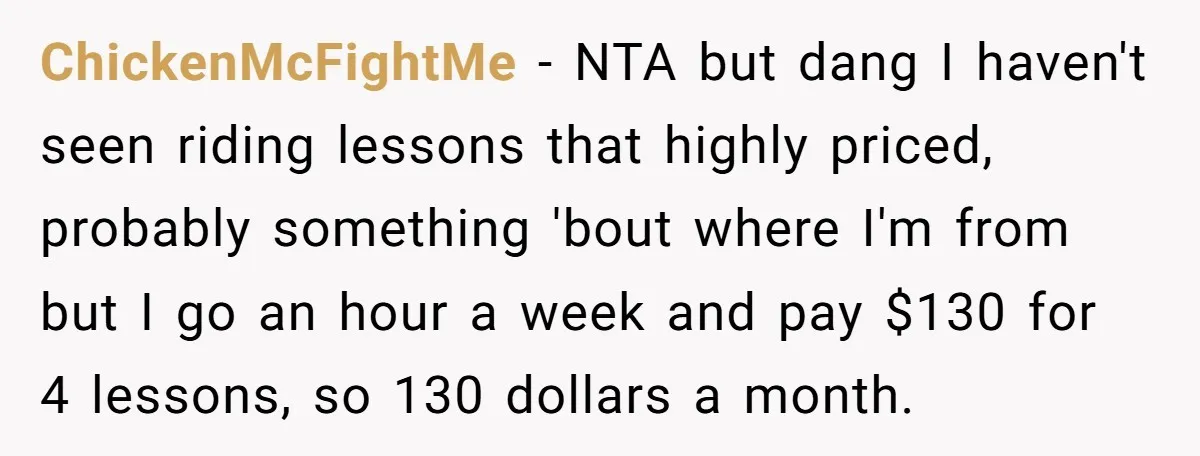 ChickenMcFightMe − NTA but dang I haven't seen riding lessons that highly priced, probably something 'bout where I'm from but I go an hour a week and pay $130 for...