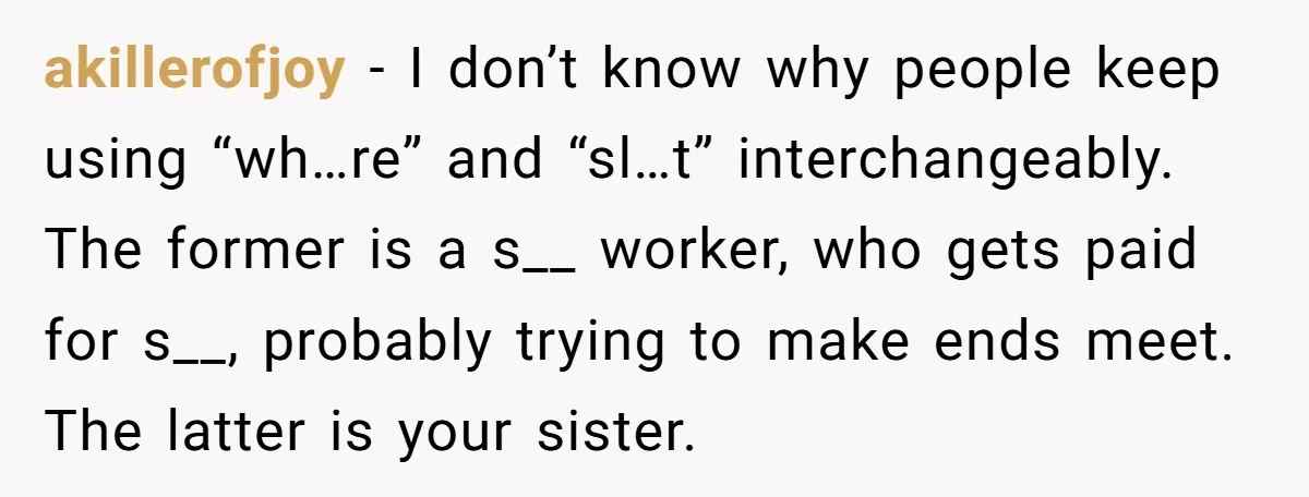 akillerofjoy − I don’t know why people keep using “wh…re” and “sl…t” interchangeably. The former is a s__ worker, who gets paid for s__, probably trying to make ends meet....