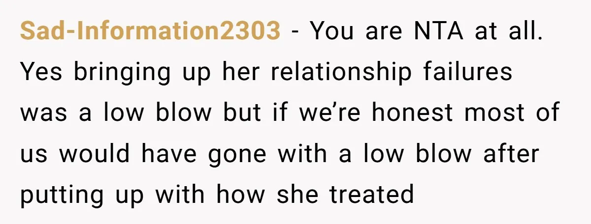 Sad-Information2303 − You are NTA at all. Yes bringing up her relationship failures was a low blow but if we’re honest most of us would have gone with a low...