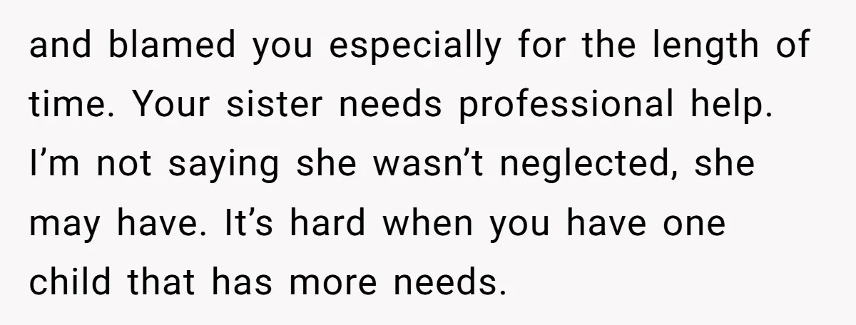 and blamed you especially for the length of time. Your sister needs professional help. I’m not saying she wasn’t neglected, she may have. It’s hard when you have one child...