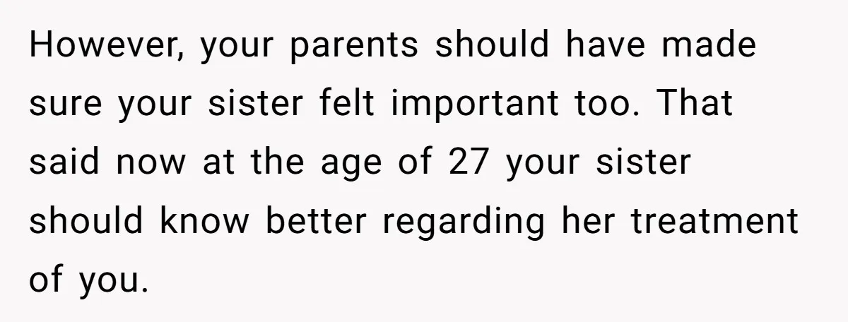 However, your parents should have made sure your sister felt important too. That said now at the age of 27 your sister should know better regarding her treatment of you.