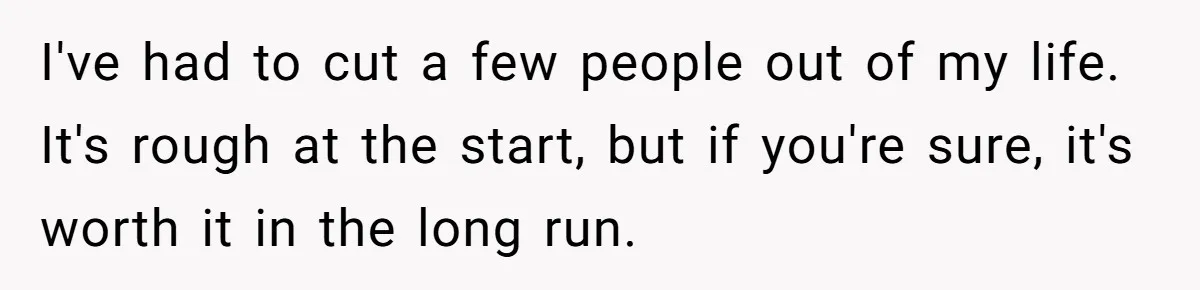 I've had to cut a few people out of my life. It's rough at the start, but if you're sure, it's worth it in the long run.