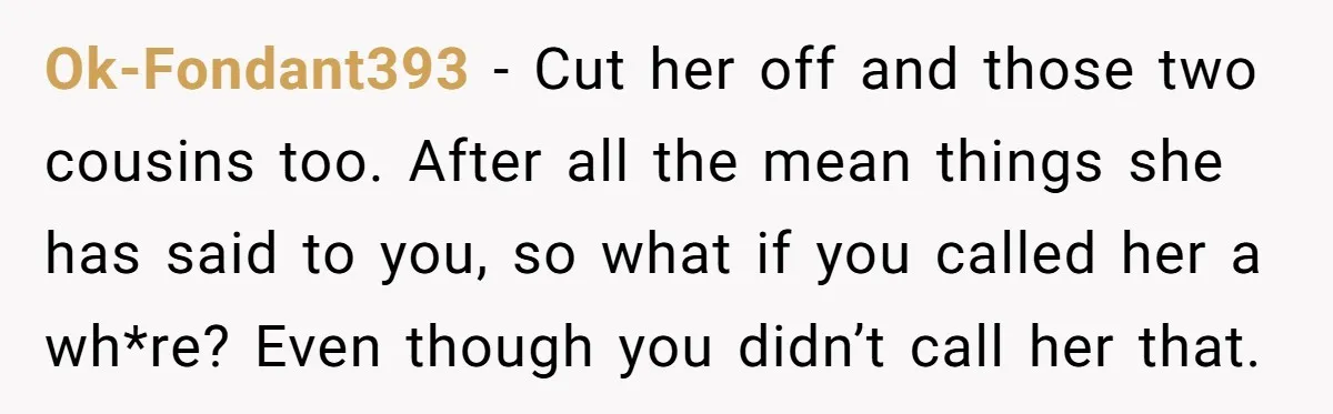 Ok-Fondant393 − Cut her off and those two cousins too. After all the mean things she has said to you, so what if you called her a wh*re? Even though...
