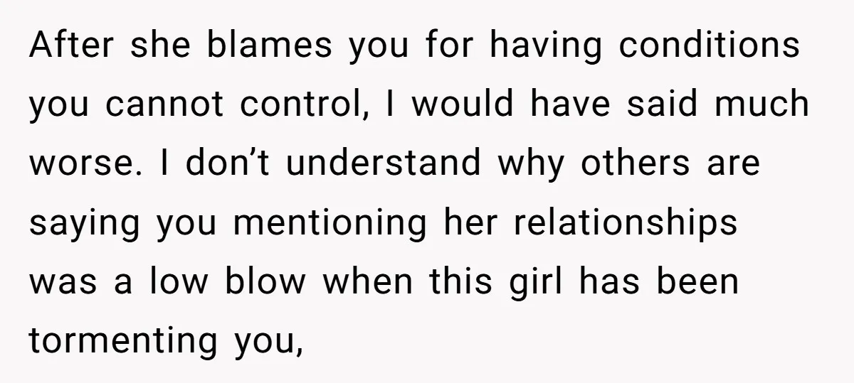 After she blames you for having conditions you cannot control, I would have said much worse. I don’t understand why others are saying you mentioning her relationships was a low...