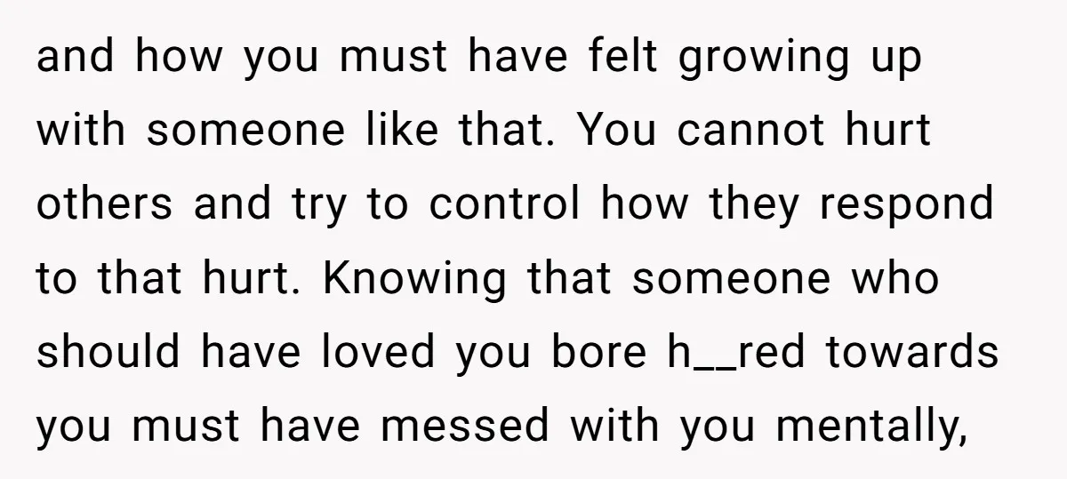 and how you must have felt growing up with someone like that. You cannot hurt others and try to control how they respond to that hurt. Knowing that someone who...