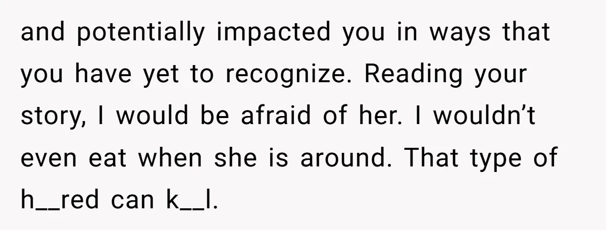 and potentially impacted you in ways that you have yet to recognize. Reading your story, I would be afraid of her. I wouldn’t even eat when she is around. That...