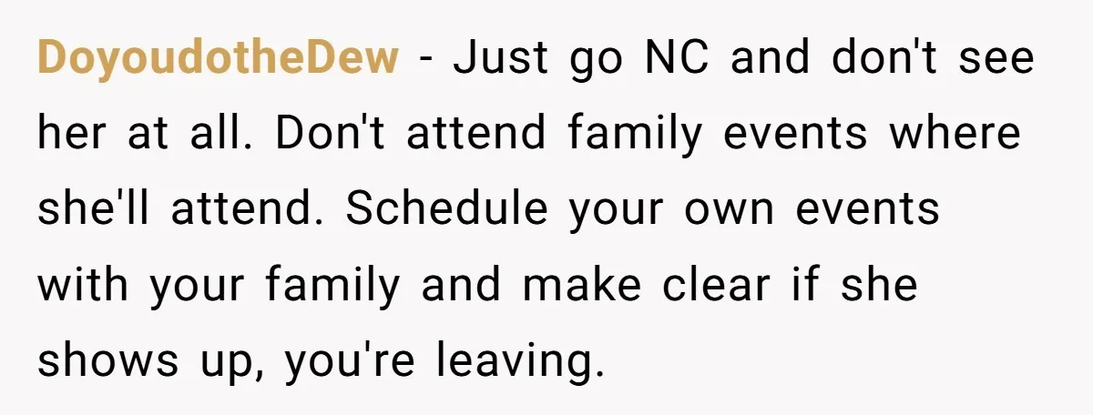 DoyoudotheDew − Just go NC and don't see her at all. Don't attend family events where she'll attend. Schedule your own events with your family and make clear if she...
