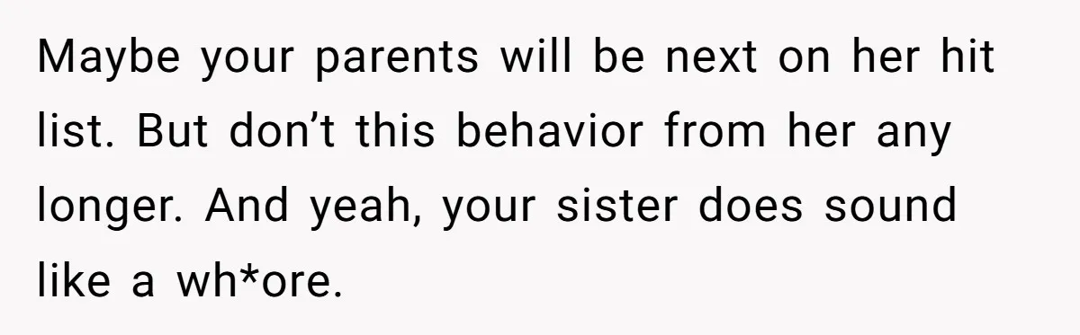 Maybe your parents will be next on her hit list. But don’t this behavior from her any longer. And yeah, your sister does sound like a wh*ore.