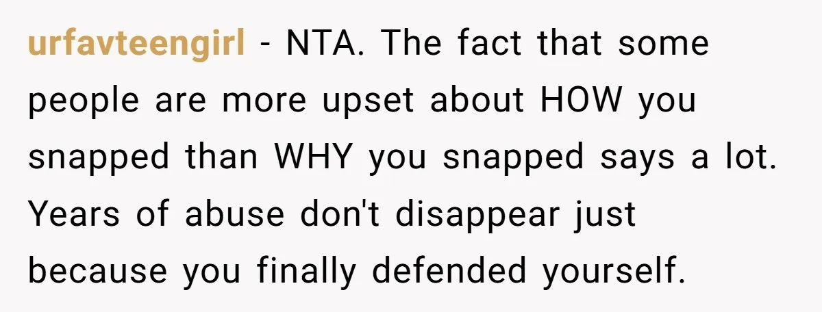 urfavteengirl − NTA. The fact that some people are more upset about HOW you snapped than WHY you snapped says a lot. Years of abuse don't disappear just because you...