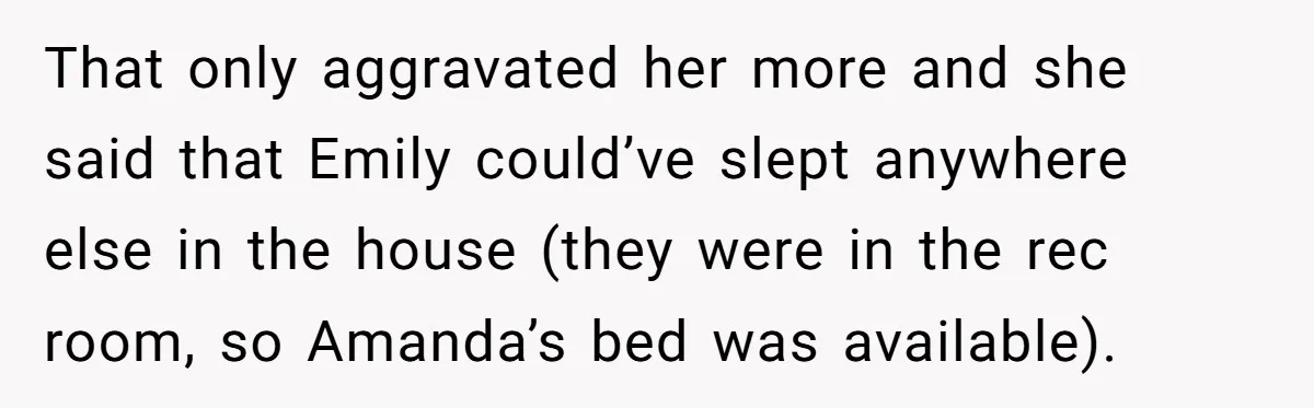 That only aggravated her more and she said that Emily could’ve slept anywhere else in the house (they were in the rec room, so Amanda’s bed was available).