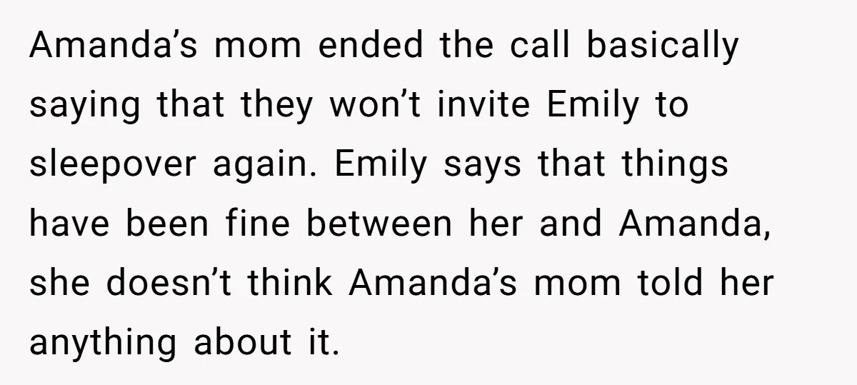 Amanda’s mom ended the call basically saying that they won’t invite Emily to sleepover again. Emily says that things have been fine between her and Amanda, she doesn’t think Amanda’s...