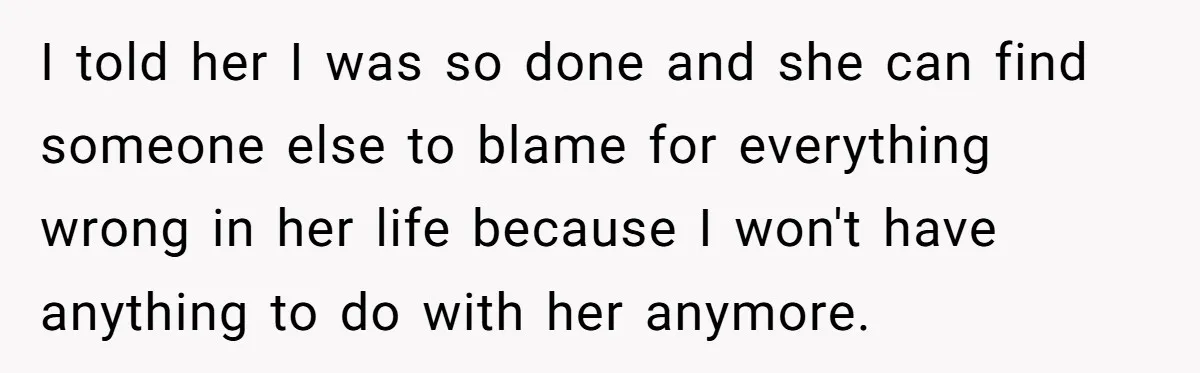 I told her I was so done and she can find someone else to blame for everything wrong in her life because I won't have anything to do with her...