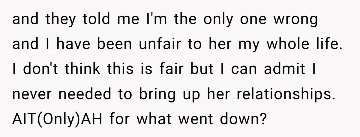 and they told me I'm the only one wrong and I have been unfair to her my whole life. I don't think this is fair but I can admit I...