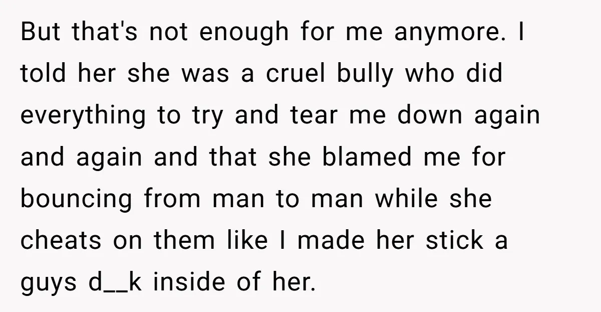 But that's not enough for me anymore. I told her she was a cruel bully who did everything to try and tear me down again and again and that she...