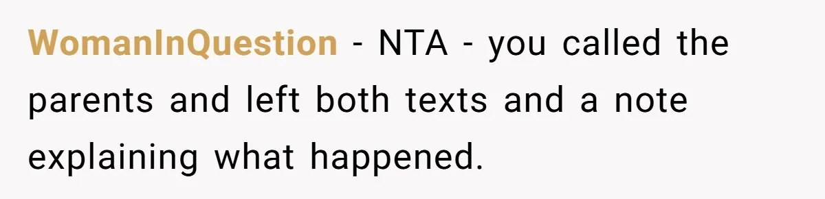WomanInQuestion − NTA - you called the parents and left both texts and a note explaining what happened.
