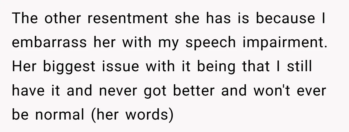 The other resentment she has is because I embarrass her with my speech impairment. Her biggest issue with it being that I still have it and never got better and...