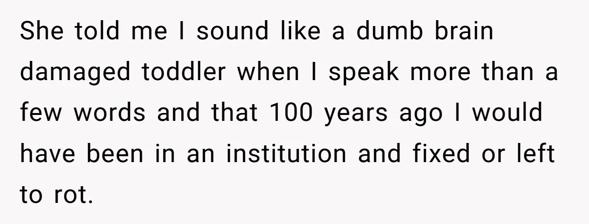She told me I sound like a dumb brain damaged toddler when I speak more than a few words and that 100 years ago I would have been in an...