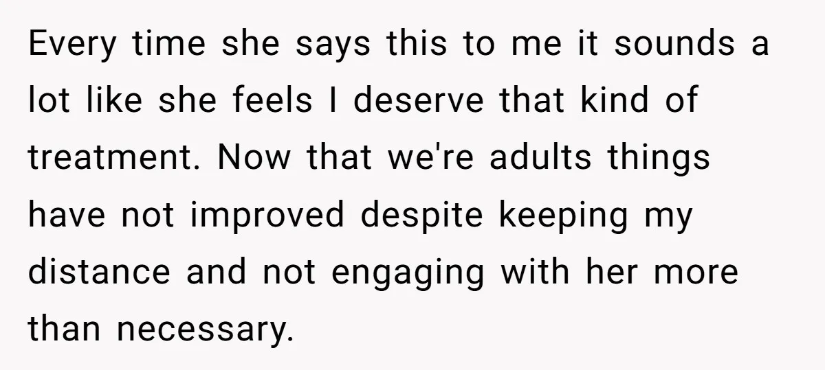 Every time she says this to me it sounds a lot like she feels I deserve that kind of treatment. Now that we're adults things have not improved despite keeping...