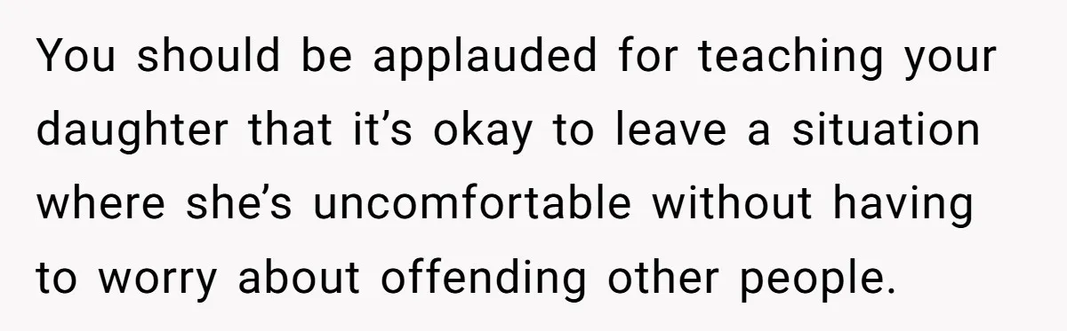 You should be applauded for teaching your daughter that it’s okay to leave a situation where she’s uncomfortable without having to worry about offending other people.