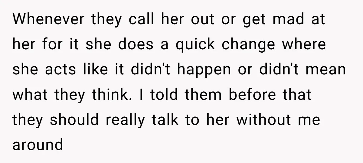 Whenever they call her out or get mad at her for it she does a quick change where she acts like it didn't happen or didn't mean what they think....