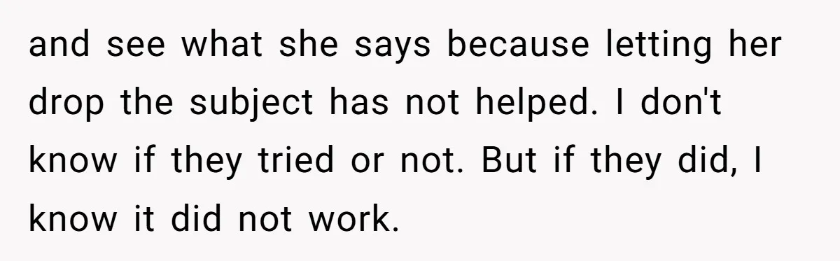 and see what she says because letting her drop the subject has not helped. I don't know if they tried or not. But if they did, I know it did...