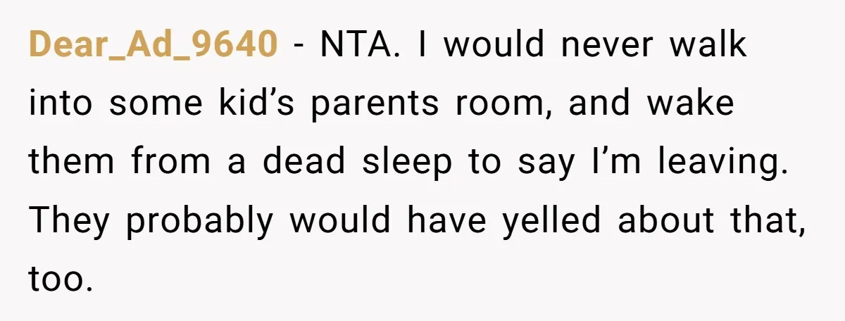 Dear_Ad_9640 − NTA. I would never walk into some kid’s parents room, and wake them from a dead sleep to say I’m leaving. They probably would have yelled about that,...
