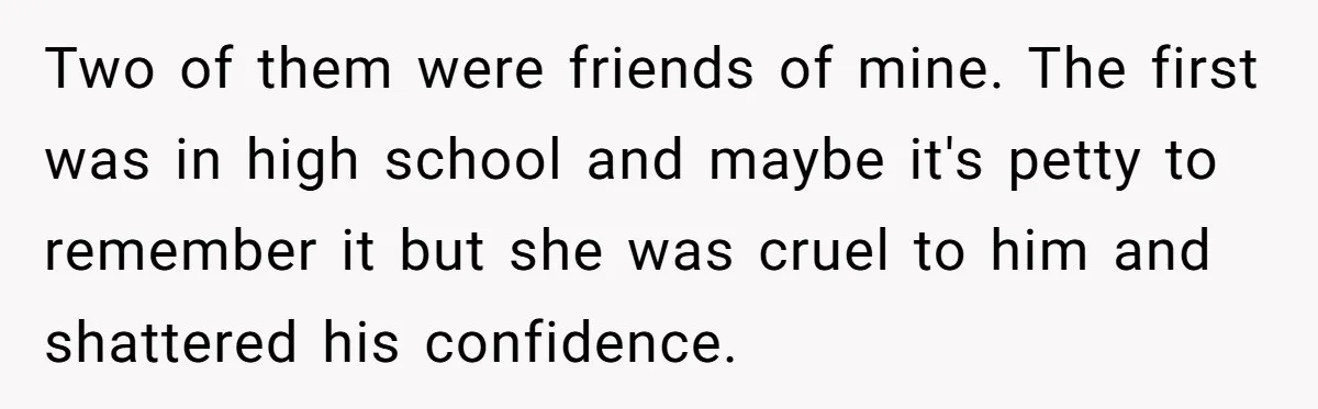 Two of them were friends of mine. The first was in high school and maybe it's petty to remember it but she was cruel to him and shattered his confidence.