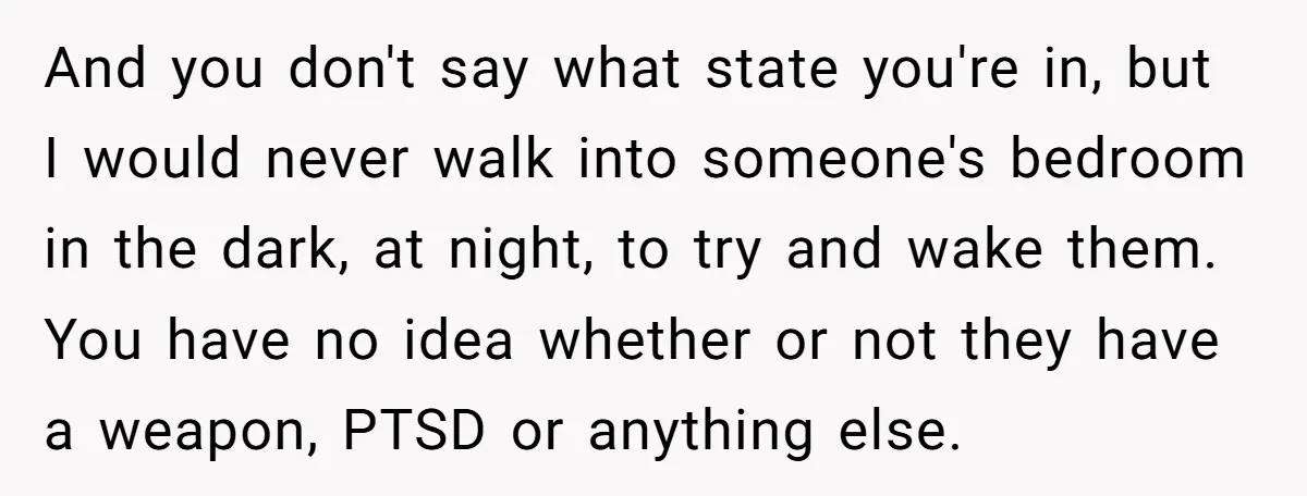 And you don't say what state you're in, but I would never walk into someone's bedroom in the dark, at night, to try and wake them. You have no idea...